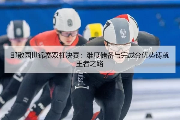 邹敬园世锦赛双杠决赛：难度储备与完成分优势铸就王者之路