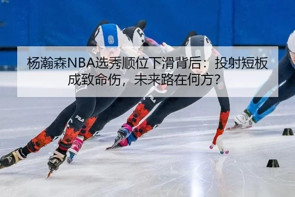 杨瀚森NBA选秀顺位下滑背后：投射短板成致命伤，未来路在何方？