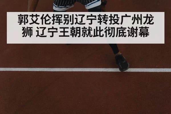 郭艾伦挥别辽宁转投广州龙狮 辽宁王朝就此彻底谢幕