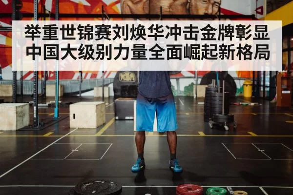 举重世锦赛刘焕华冲击金牌彰显中国大级别力量全面崛起新格局