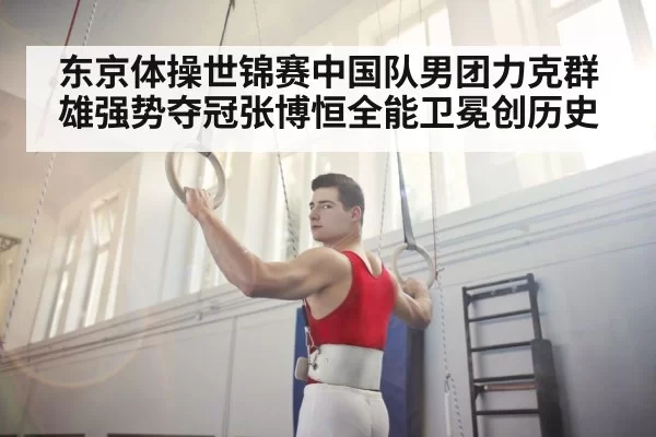 东京体操世锦赛中国队男团力克群雄强势夺冠张博恒全能卫冕创历史