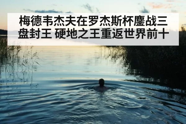 梅德韦杰夫在罗杰斯杯鏖战三盘封王 硬地之王重返世界前十